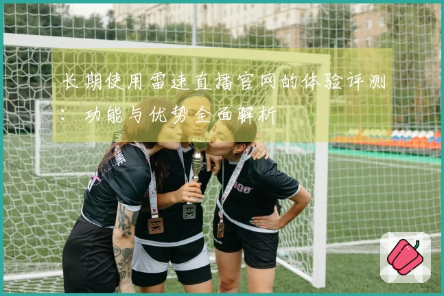 长期使用雷速直播官网的体验评测：功能与优势全面解析